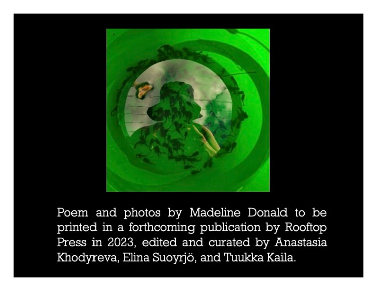A green image on a black background. Madeline's outline/shadow in the centre. White text reads: poems and photos by Madeline Donald to be printed in a forthcoming publication by Rooftop Press in 2023, edited and curated by Anatasia Khodyreva, Eline Suoyriö, and Tuukke Kaila.